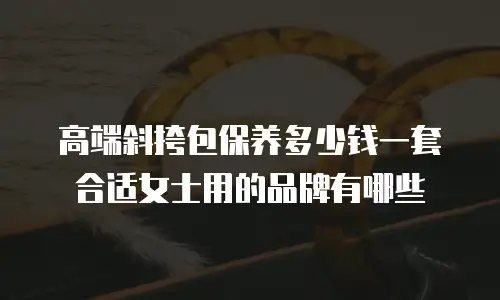 高端斜挎包保养多少钱一套合适女士用的品牌有哪些