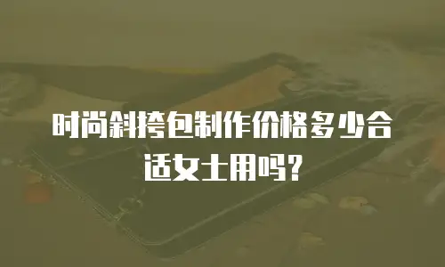 时尚斜挎包制作价格多少合适女士用吗？