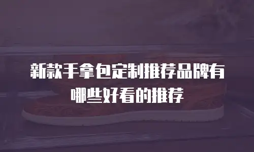 新款手拿包定制推荐品牌有哪些好看的推荐