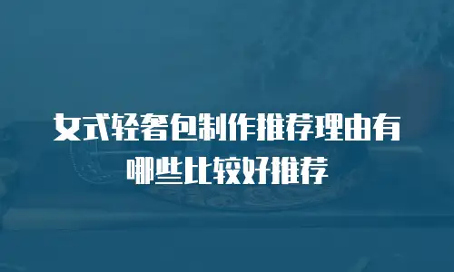 女式轻奢包制作推荐理由有哪些比较好推荐