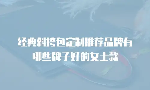 经典斜挎包定制推荐品牌有哪些牌子好的女士款