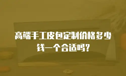 高端手工皮包定制价格多少钱一个合适吗？