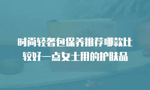 时尚轻奢包保养推荐哪款比较好一点女士用的护肤品