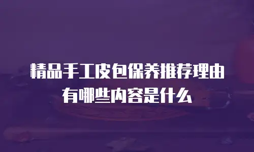 精品手工皮包保养推荐理由有哪些内容是什么