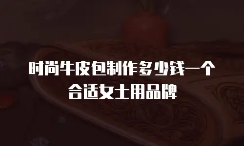 时尚牛皮包制作多少钱一个合适女士用品牌