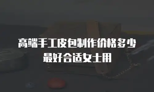 高端手工皮包制作价格多少最好合适女士用