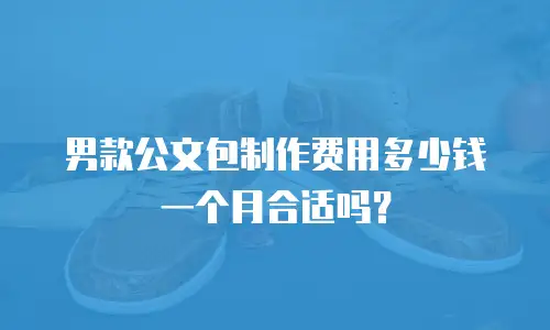 男款公文包制作费用多少钱一个月合适吗？