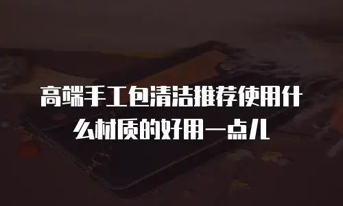 高端手工包清洁推荐使用什么材质的好用一点儿