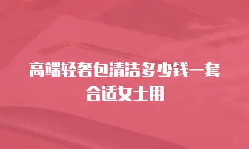 高端轻奢包清洁多少钱一套合适女士用
