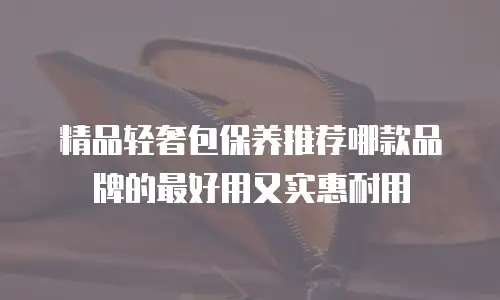 精品轻奢包保养推荐哪款品牌的最好用又实惠耐用