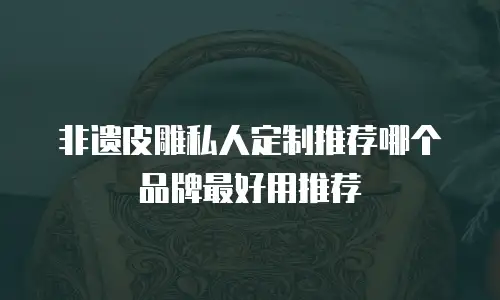 非遗皮雕私人定制推荐哪个品牌最好用推荐
