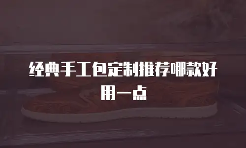 经典手工包定制推荐哪款好用一点