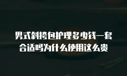 男式斜挎包护理多少钱一套合适吗为什么使用这么贵