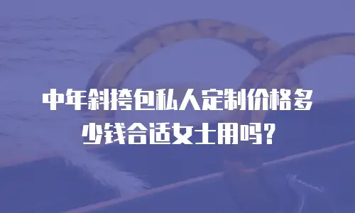 中年斜挎包私人定制价格多少钱合适女士用吗？