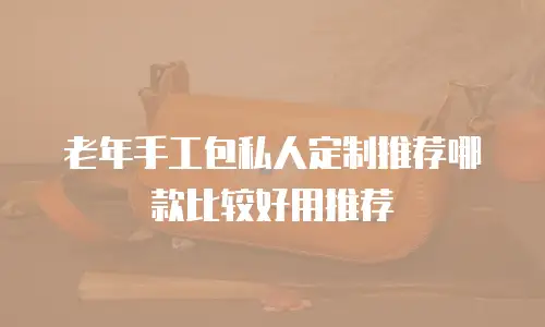 老年手工包私人定制推荐哪款比较好用推荐