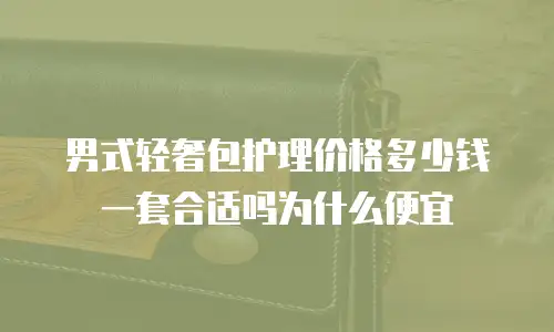 男式轻奢包护理价格多少钱一套合适吗为什么便宜