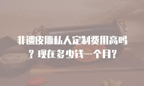 非遗皮雕私人定制费用高吗？现在多少钱一个月？