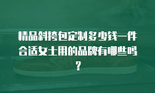 精品斜挎包定制多少钱一件合适女士用的品牌有哪些吗？