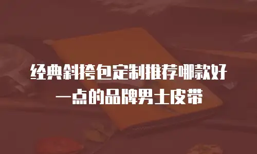 经典斜挎包定制推荐哪款好一点的品牌男士皮带