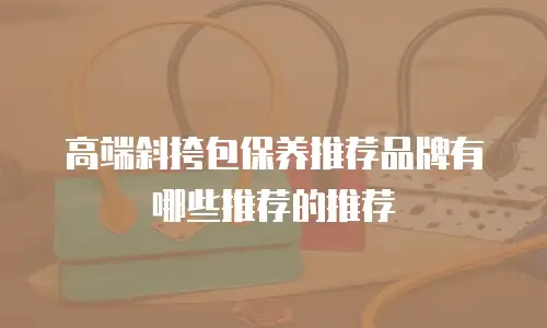 高端斜挎包保养推荐品牌有哪些推荐的推荐