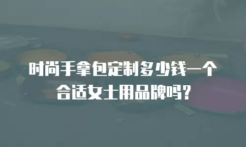 时尚手拿包定制多少钱一个合适女士用品牌吗？