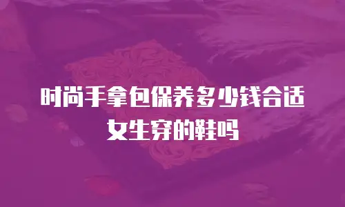 时尚手拿包保养多少钱合适女生穿的鞋吗