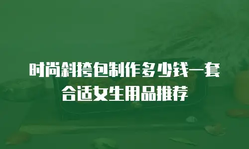时尚斜挎包制作多少钱一套合适女生用品推荐