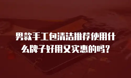 男款手工包清洁推荐使用什么牌子好用又实惠的吗？