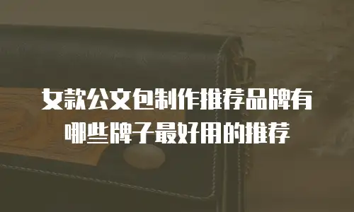 女款公文包制作推荐品牌有哪些牌子最好用的推荐
