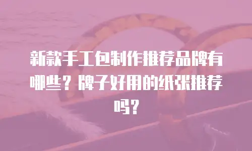 新款手工包制作推荐品牌有哪些？牌子好用的纸张推荐吗？