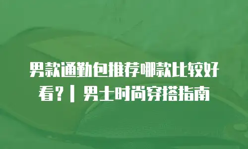 男款通勤包推荐哪款比较好看？| 男士时尚穿搭指南