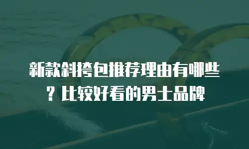 新款斜挎包推荐理由有哪些？比较好看的男士品牌