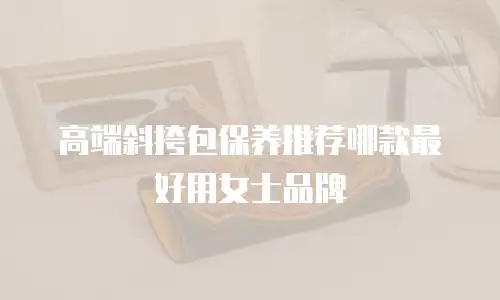 高端斜挎包保养推荐哪款最好用女士品牌
