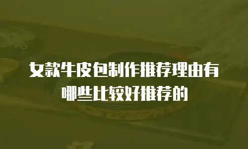 女款牛皮包制作推荐理由有哪些比较好推荐的