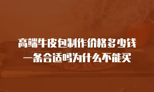高端牛皮包制作价格多少钱一条合适吗为什么不能买
