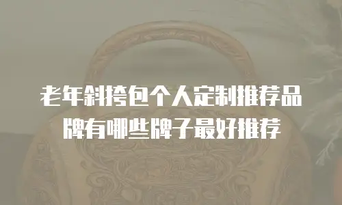 老年斜挎包个人定制推荐品牌有哪些牌子最好推荐