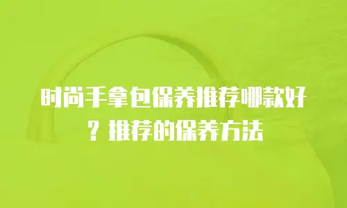 时尚手拿包保养推荐哪款好？推荐的保养方法