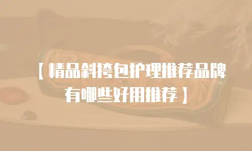 【精品斜挎包护理推荐品牌有哪些好用推荐】