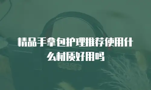 精品手拿包护理推荐使用什么材质好用吗