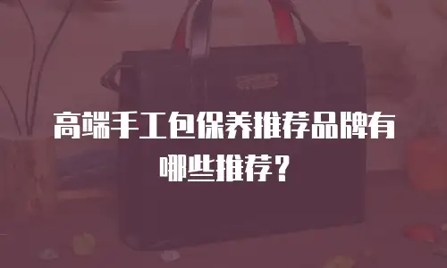高端手工包保养推荐品牌有哪些推荐？