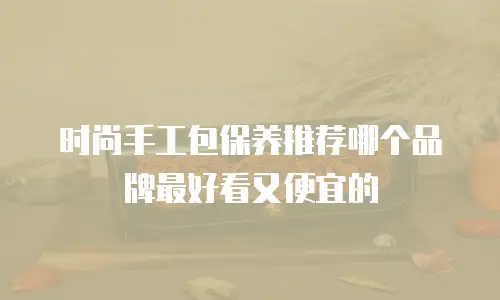 时尚手工包保养推荐哪个品牌最好看又便宜的