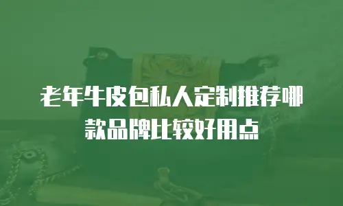 老年牛皮包私人定制推荐哪款品牌比较好用点