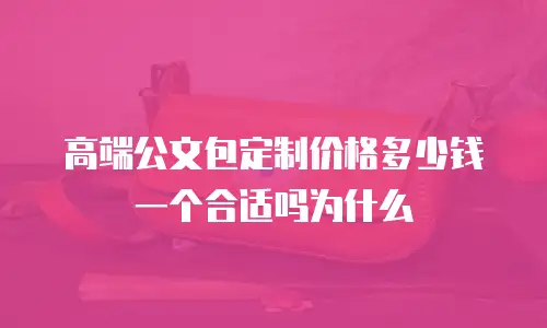 高端公文包定制价格多少钱一个合适吗为什么