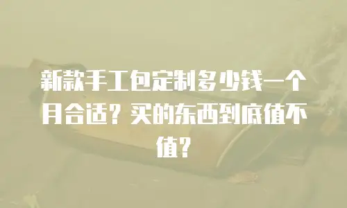 新款手工包定制多少钱一个月合适？买的东西到底值不值？