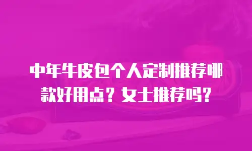 中年牛皮包个人定制推荐哪款好用点？女士推荐吗？
