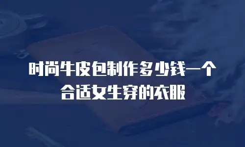 时尚牛皮包制作多少钱一个合适女生穿的衣服
