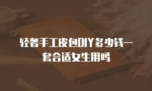 轻奢手工皮包DIY多少钱一套合适女生用吗