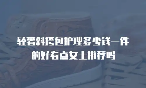 轻奢斜挎包护理多少钱一件的好看点女士推荐吗