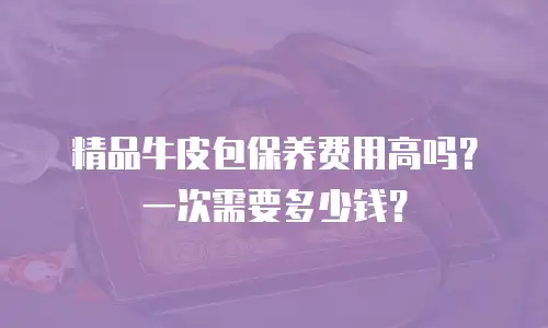 精品牛皮包保养费用高吗？一次需要多少钱？