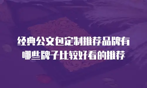 经典公文包定制推荐品牌有哪些牌子比较好看的推荐